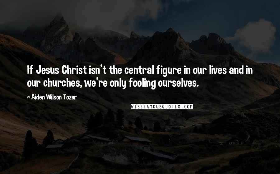 Aiden Wilson Tozer Quotes: If Jesus Christ isn't the central figure in our lives and in our churches, we're only fooling ourselves.