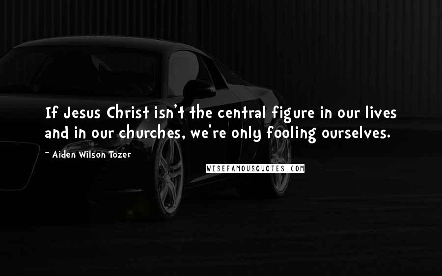 Aiden Wilson Tozer Quotes: If Jesus Christ isn't the central figure in our lives and in our churches, we're only fooling ourselves.