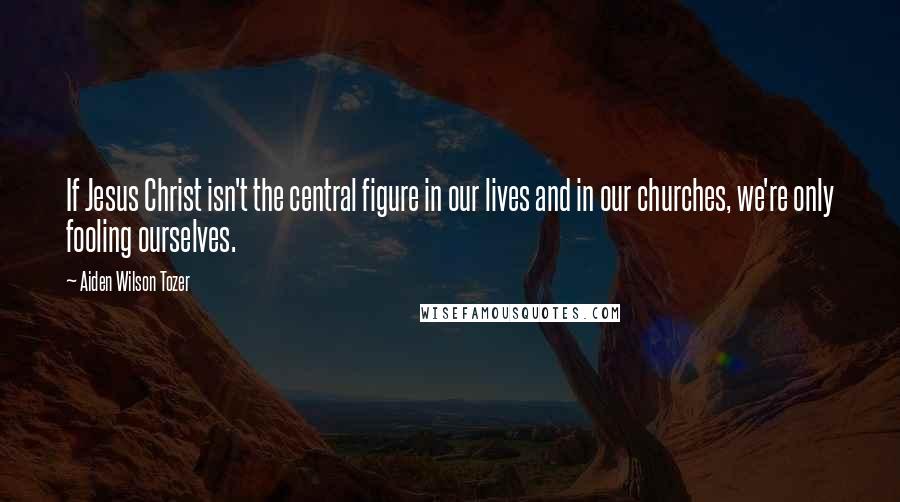 Aiden Wilson Tozer Quotes: If Jesus Christ isn't the central figure in our lives and in our churches, we're only fooling ourselves.