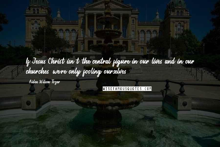 Aiden Wilson Tozer Quotes: If Jesus Christ isn't the central figure in our lives and in our churches, we're only fooling ourselves.