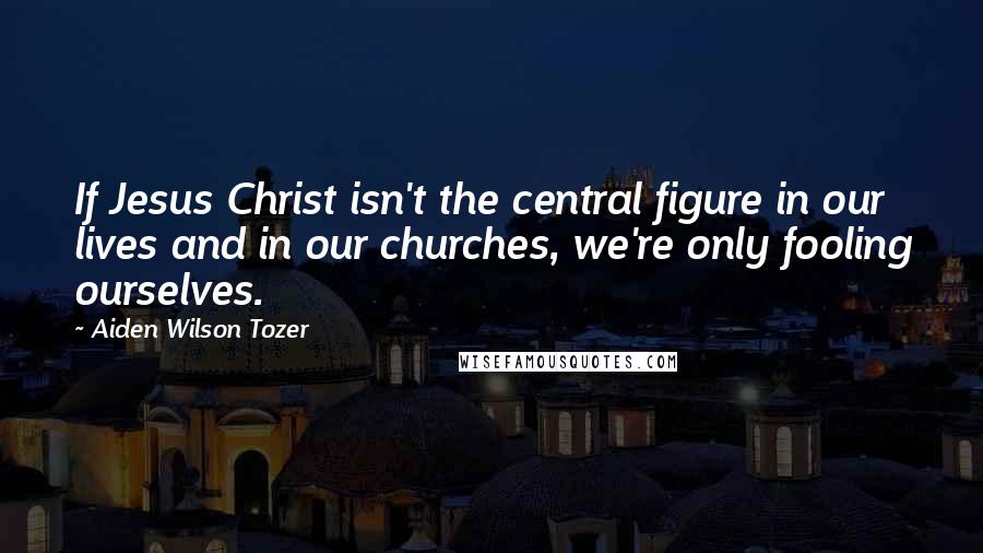 Aiden Wilson Tozer Quotes: If Jesus Christ isn't the central figure in our lives and in our churches, we're only fooling ourselves.