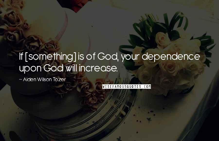 Aiden Wilson Tozer Quotes: If [something] is of God, your dependence upon God will increase.