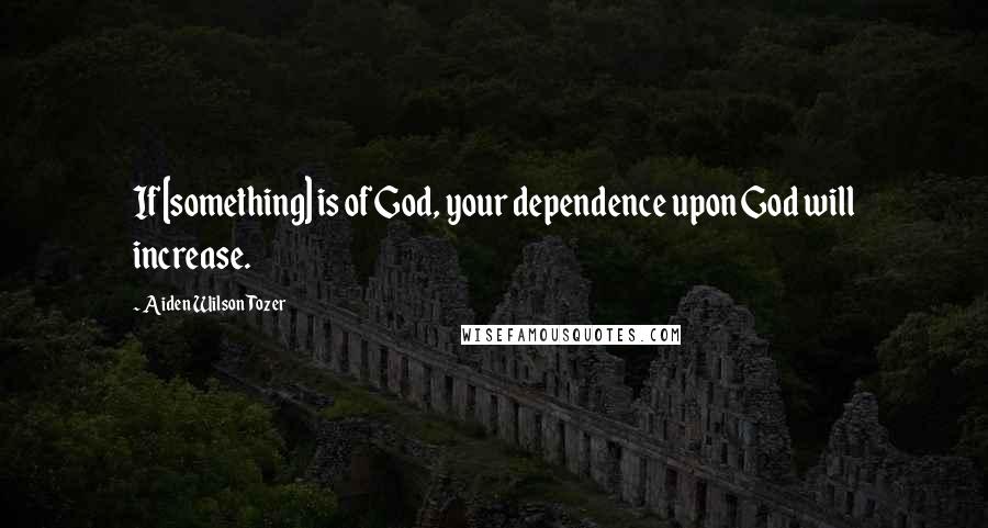 Aiden Wilson Tozer Quotes: If [something] is of God, your dependence upon God will increase.