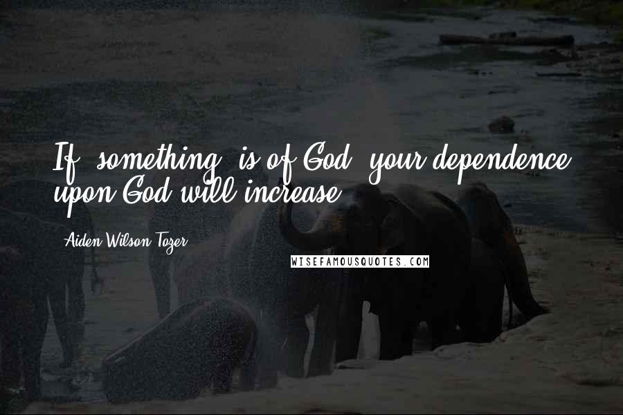 Aiden Wilson Tozer Quotes: If [something] is of God, your dependence upon God will increase.