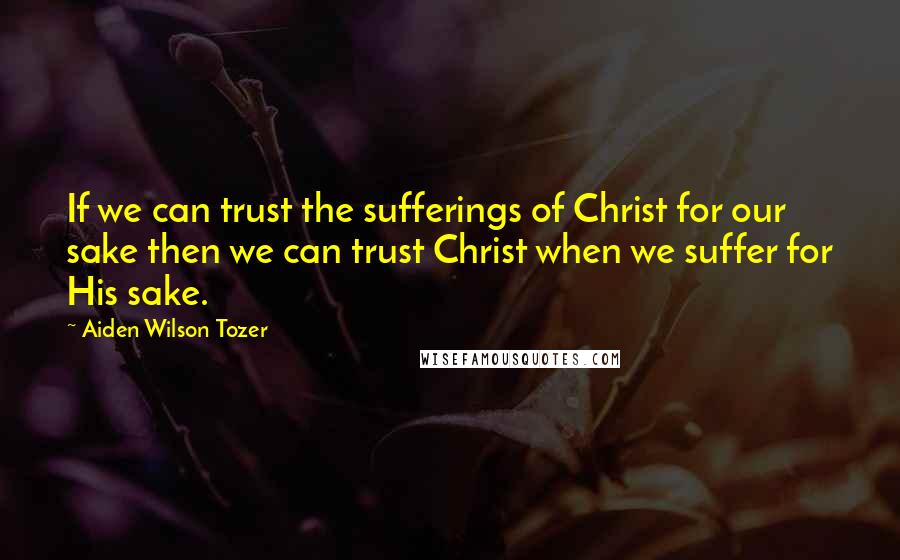 Aiden Wilson Tozer Quotes: If we can trust the sufferings of Christ for our sake then we can trust Christ when we suffer for His sake.