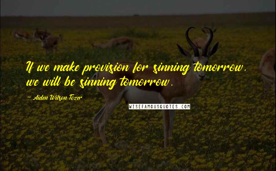 Aiden Wilson Tozer Quotes: If we make provision for sinning tomorrow, we will be sinning tomorrow.