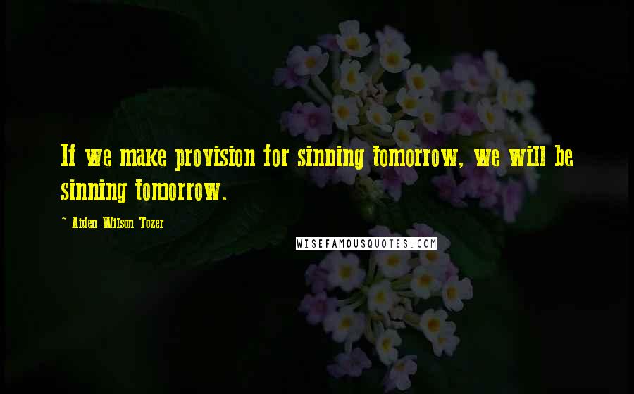 Aiden Wilson Tozer Quotes: If we make provision for sinning tomorrow, we will be sinning tomorrow.