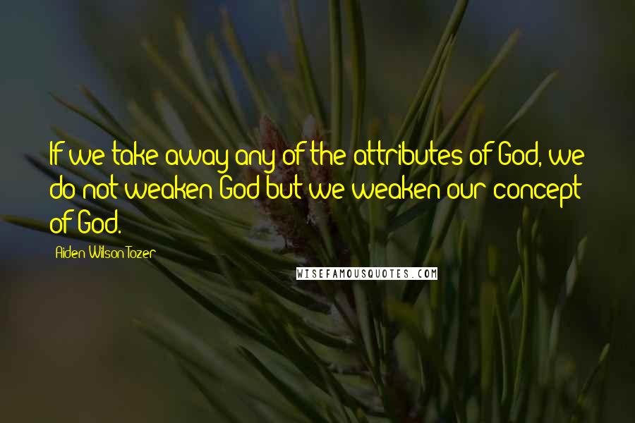 Aiden Wilson Tozer Quotes: If we take away any of the attributes of God, we do not weaken God but we weaken our concept of God.