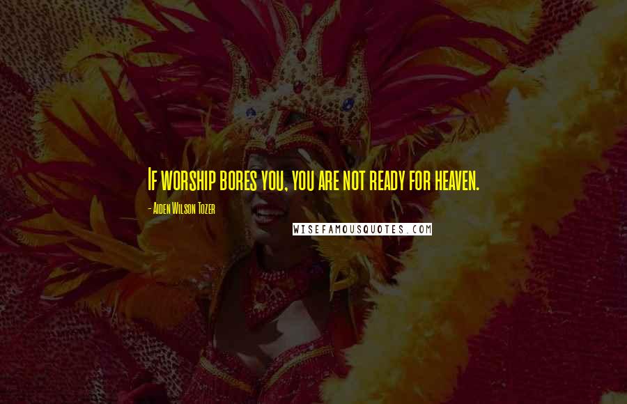 Aiden Wilson Tozer Quotes: If worship bores you, you are not ready for heaven.