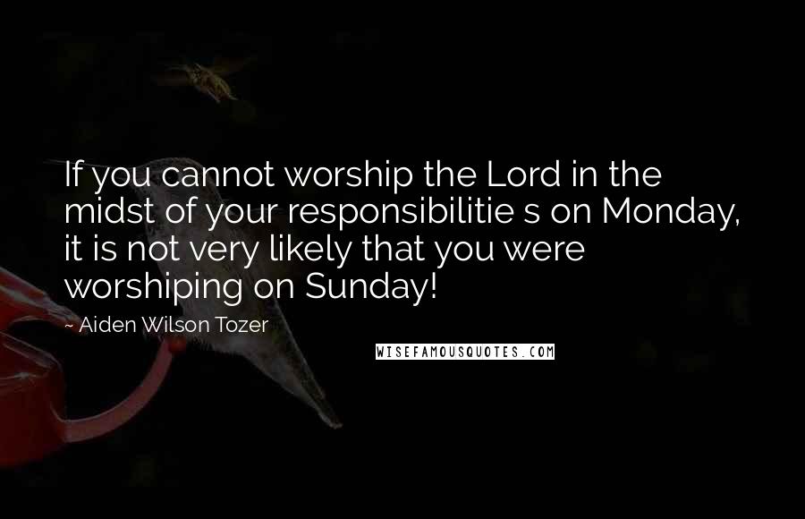 Aiden Wilson Tozer Quotes: If you cannot worship the Lord in the midst of your responsibilitie s on Monday, it is not very likely that you were worshiping on Sunday!