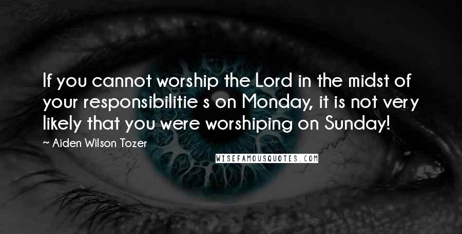 Aiden Wilson Tozer Quotes: If you cannot worship the Lord in the midst of your responsibilitie s on Monday, it is not very likely that you were worshiping on Sunday!