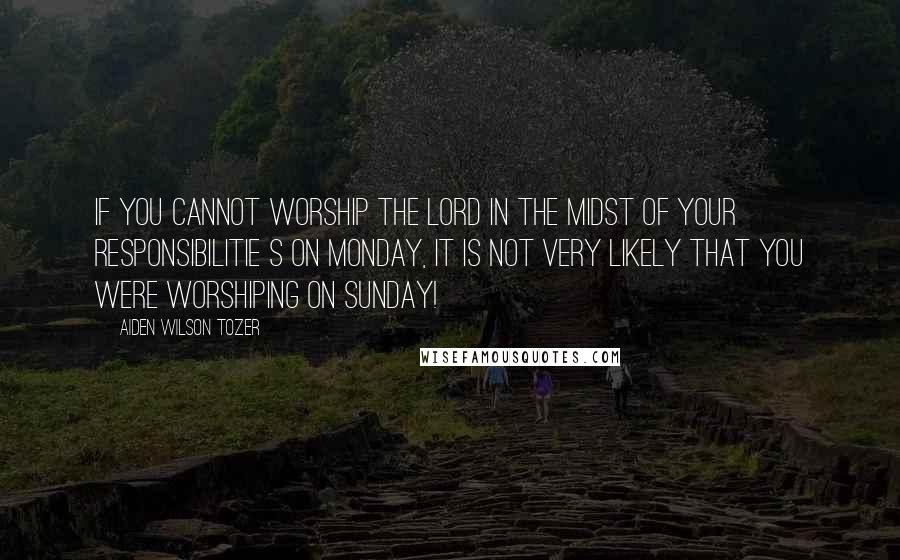 Aiden Wilson Tozer Quotes: If you cannot worship the Lord in the midst of your responsibilitie s on Monday, it is not very likely that you were worshiping on Sunday!