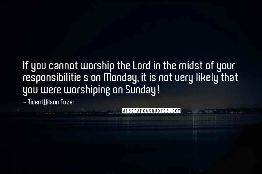 Aiden Wilson Tozer Quotes: If you cannot worship the Lord in the midst of your responsibilitie s on Monday, it is not very likely that you were worshiping on Sunday!