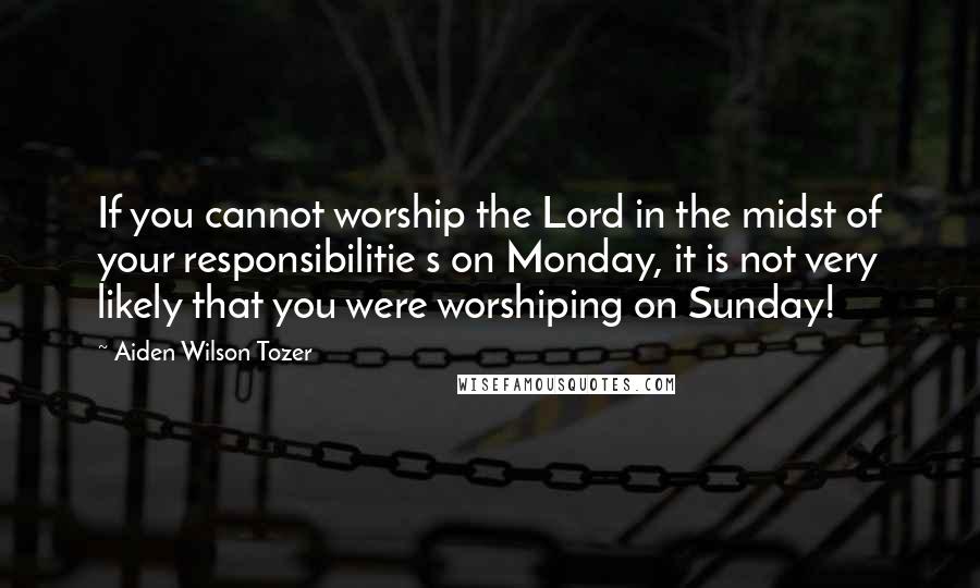 Aiden Wilson Tozer Quotes: If you cannot worship the Lord in the midst of your responsibilitie s on Monday, it is not very likely that you were worshiping on Sunday!