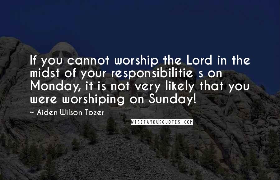 Aiden Wilson Tozer Quotes: If you cannot worship the Lord in the midst of your responsibilitie s on Monday, it is not very likely that you were worshiping on Sunday!