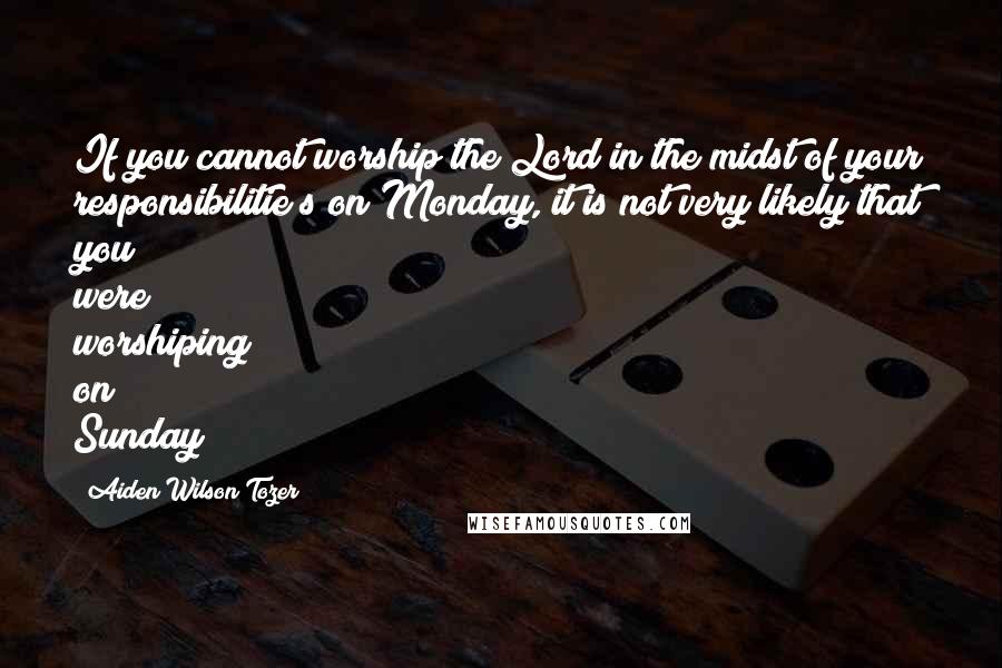 Aiden Wilson Tozer Quotes: If you cannot worship the Lord in the midst of your responsibilitie s on Monday, it is not very likely that you were worshiping on Sunday!