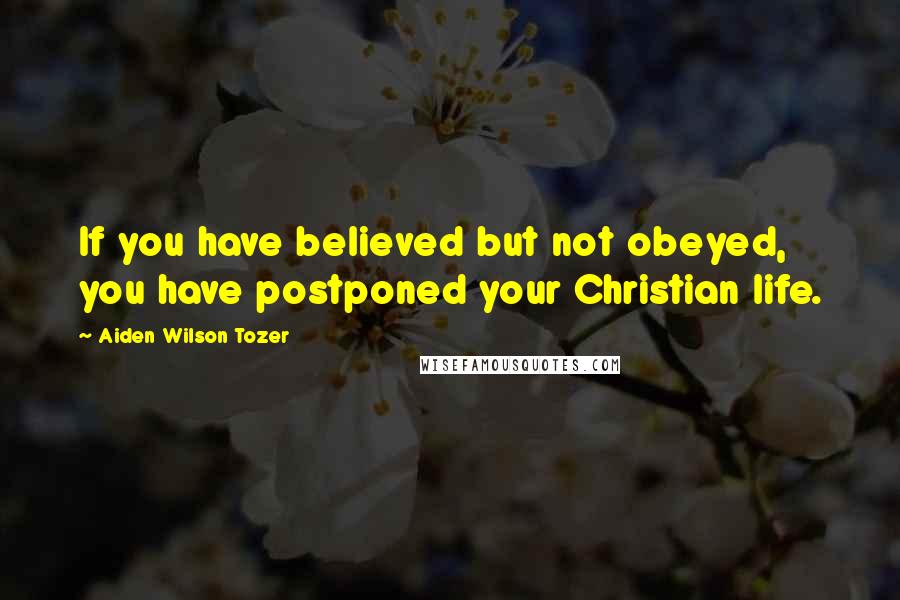 Aiden Wilson Tozer Quotes: If you have believed but not obeyed, you have postponed your Christian life.