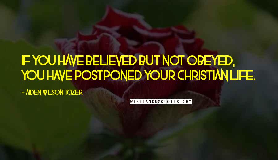 Aiden Wilson Tozer Quotes: If you have believed but not obeyed, you have postponed your Christian life.