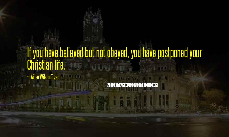 Aiden Wilson Tozer Quotes: If you have believed but not obeyed, you have postponed your Christian life.