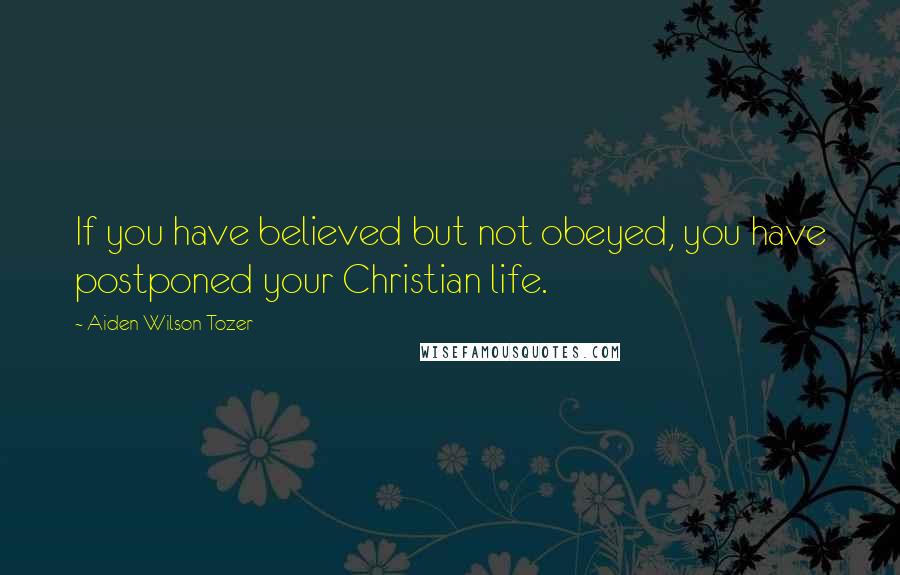 Aiden Wilson Tozer Quotes: If you have believed but not obeyed, you have postponed your Christian life.