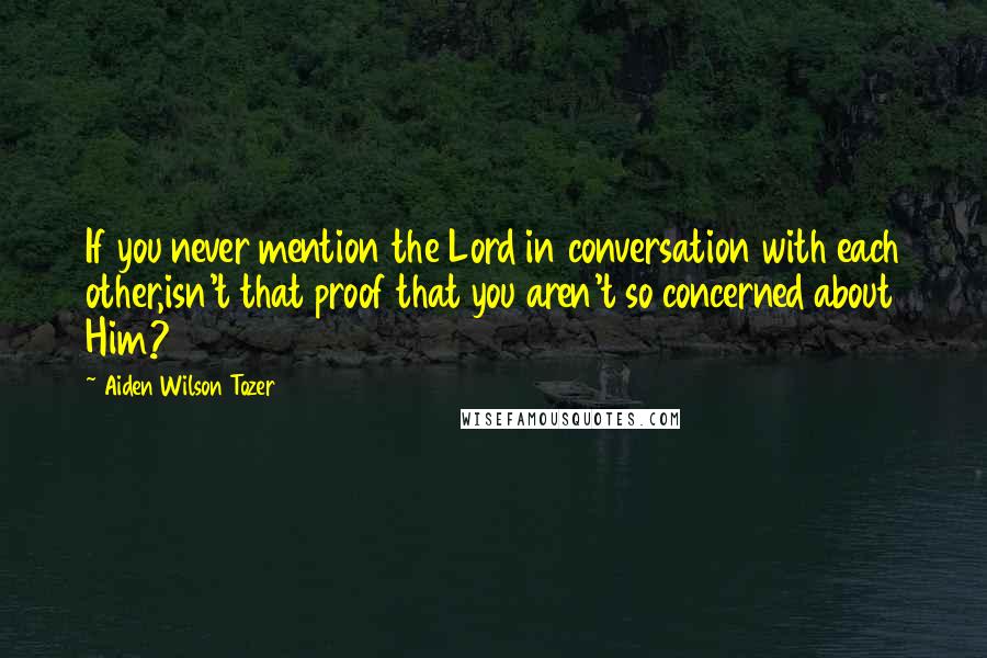 Aiden Wilson Tozer Quotes: If you never mention the Lord in conversation with each other,isn't that proof that you aren't so concerned about Him?