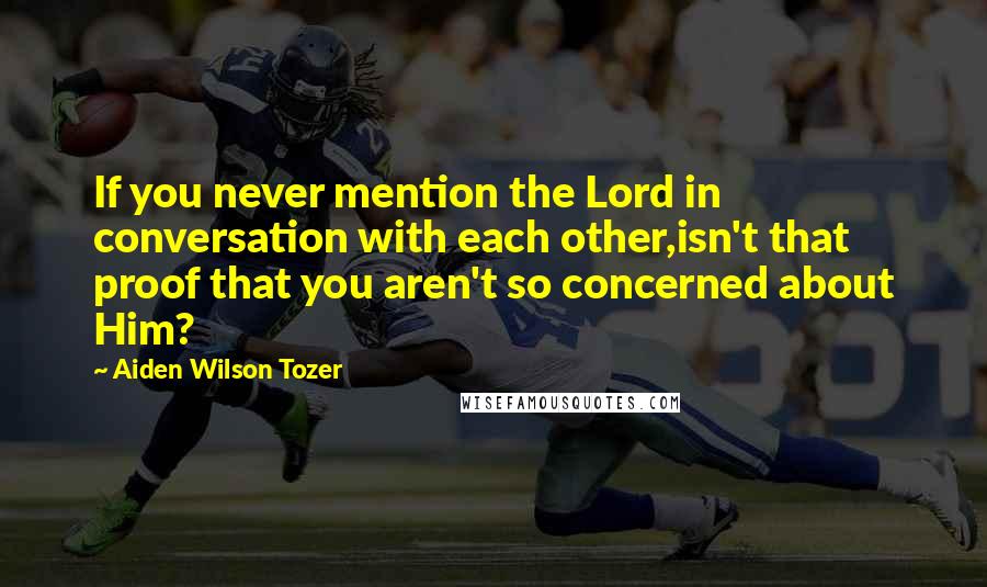 Aiden Wilson Tozer Quotes: If you never mention the Lord in conversation with each other,isn't that proof that you aren't so concerned about Him?