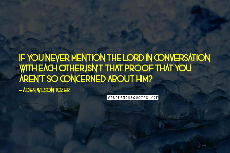 Aiden Wilson Tozer Quotes: If you never mention the Lord in conversation with each other,isn't that proof that you aren't so concerned about Him?