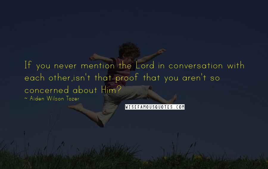 Aiden Wilson Tozer Quotes: If you never mention the Lord in conversation with each other,isn't that proof that you aren't so concerned about Him?