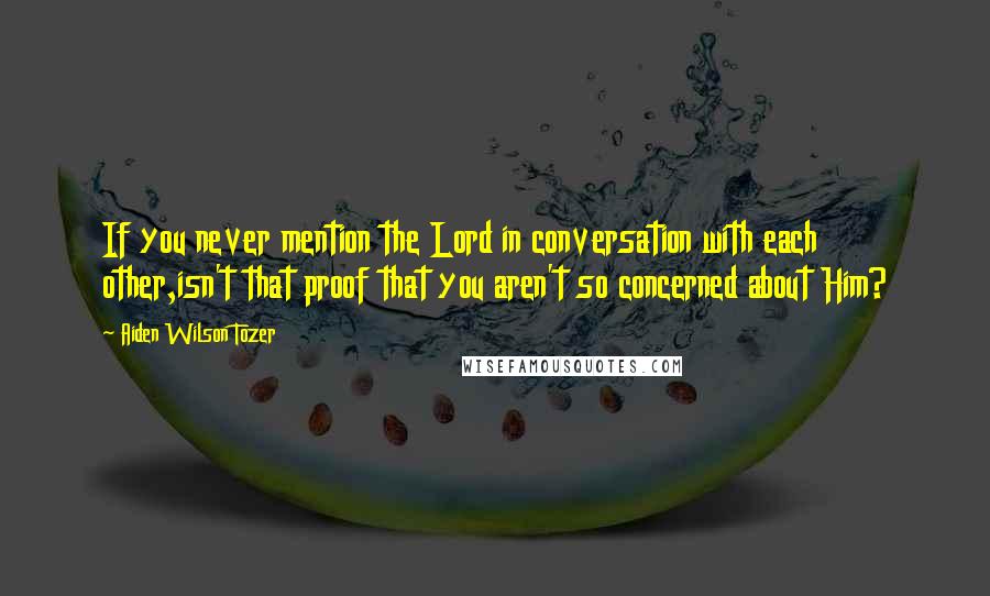 Aiden Wilson Tozer Quotes: If you never mention the Lord in conversation with each other,isn't that proof that you aren't so concerned about Him?