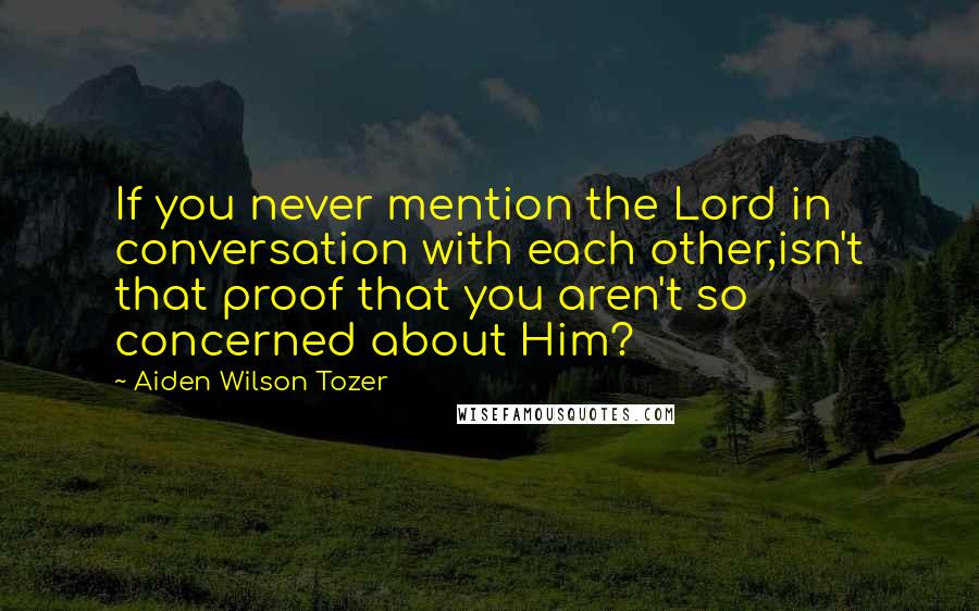 Aiden Wilson Tozer Quotes: If you never mention the Lord in conversation with each other,isn't that proof that you aren't so concerned about Him?