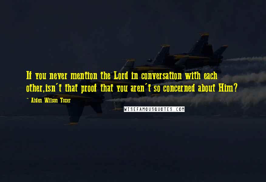 Aiden Wilson Tozer Quotes: If you never mention the Lord in conversation with each other,isn't that proof that you aren't so concerned about Him?