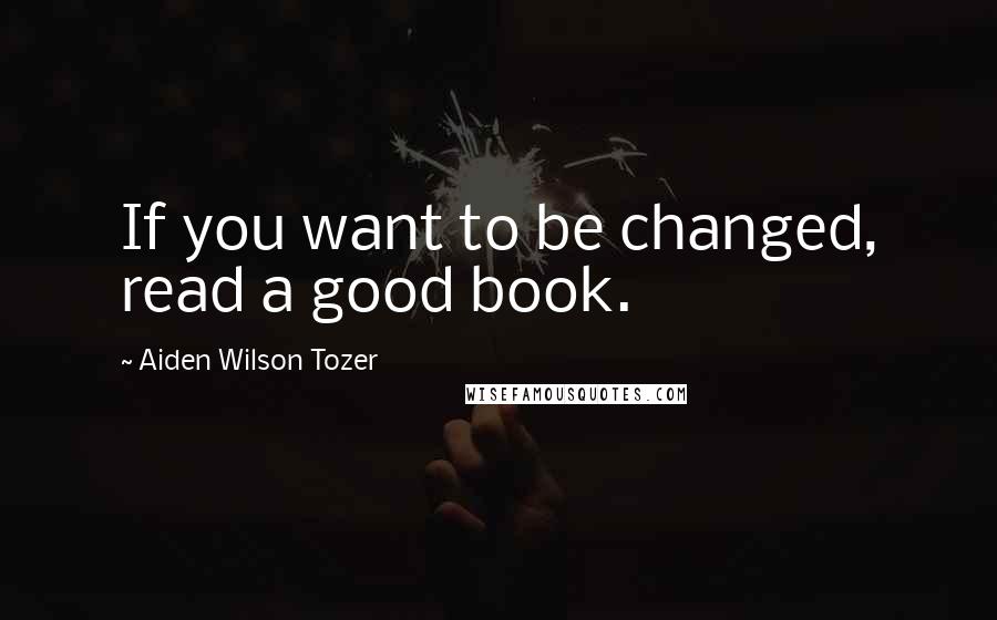 Aiden Wilson Tozer Quotes: If you want to be changed, read a good book.