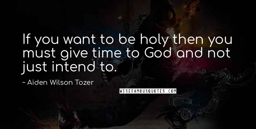 Aiden Wilson Tozer Quotes: If you want to be holy then you must give time to God and not just intend to.