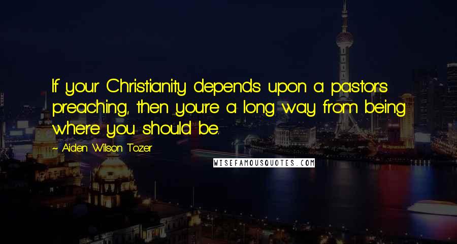 Aiden Wilson Tozer Quotes: If your Christianity depends upon a pastor's preaching, then you're a long way from being where you should be.