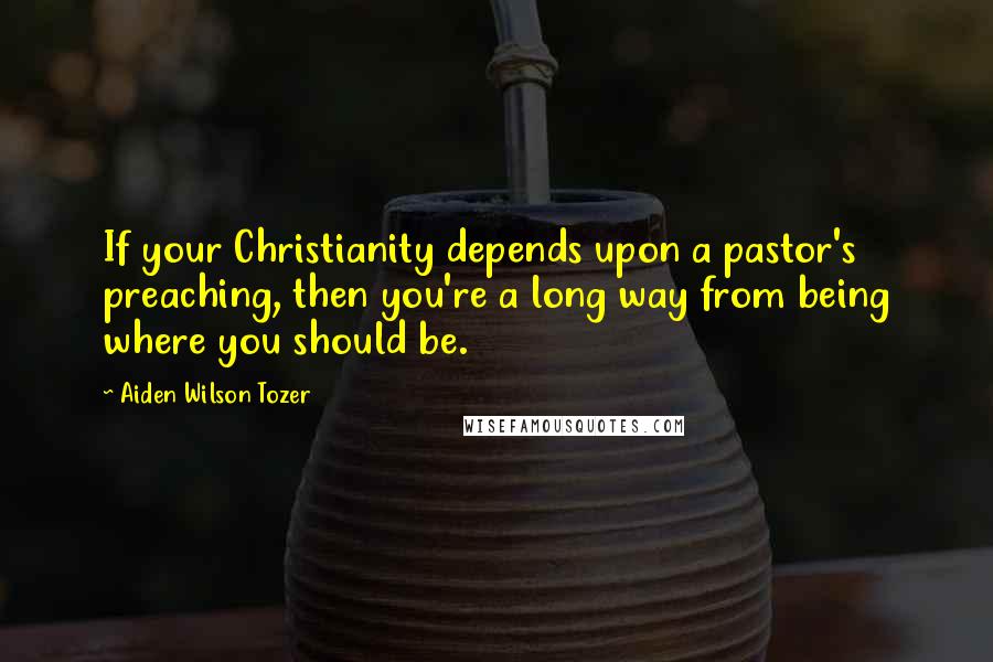 Aiden Wilson Tozer Quotes: If your Christianity depends upon a pastor's preaching, then you're a long way from being where you should be.