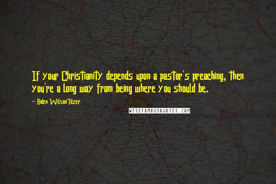 Aiden Wilson Tozer Quotes: If your Christianity depends upon a pastor's preaching, then you're a long way from being where you should be.