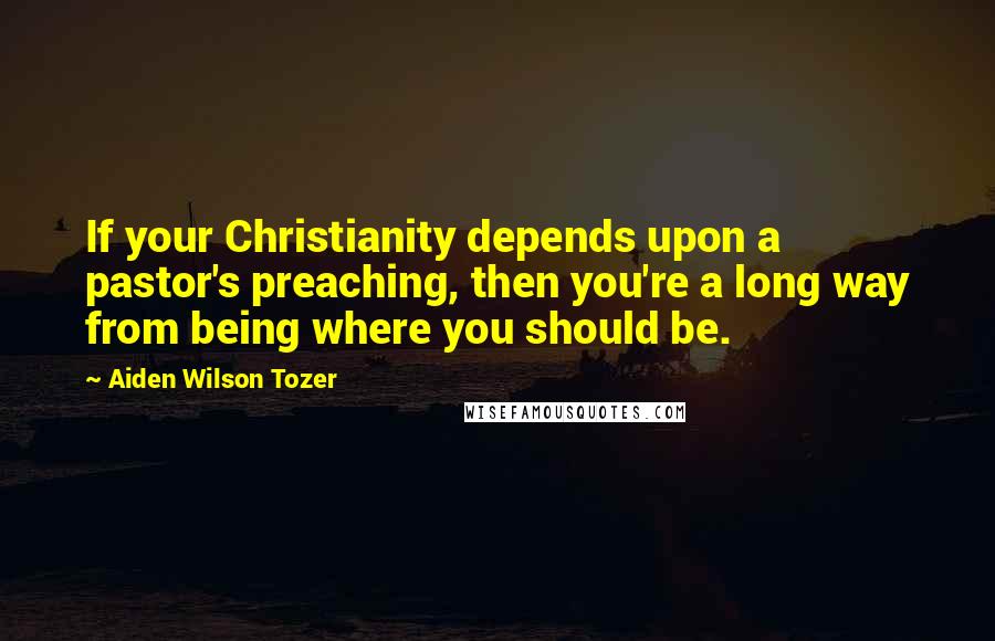 Aiden Wilson Tozer Quotes: If your Christianity depends upon a pastor's preaching, then you're a long way from being where you should be.