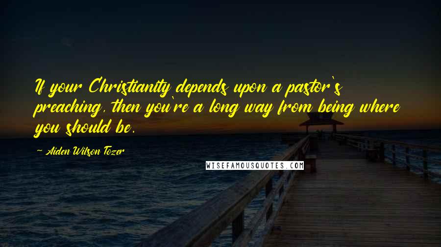 Aiden Wilson Tozer Quotes: If your Christianity depends upon a pastor's preaching, then you're a long way from being where you should be.