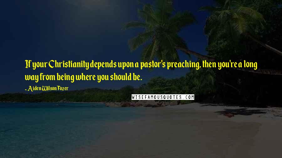 Aiden Wilson Tozer Quotes: If your Christianity depends upon a pastor's preaching, then you're a long way from being where you should be.