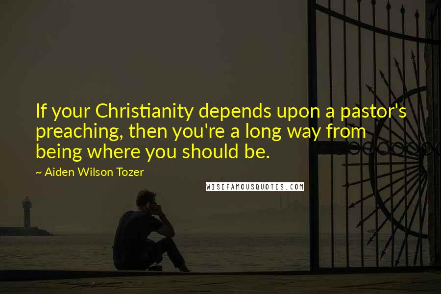 Aiden Wilson Tozer Quotes: If your Christianity depends upon a pastor's preaching, then you're a long way from being where you should be.