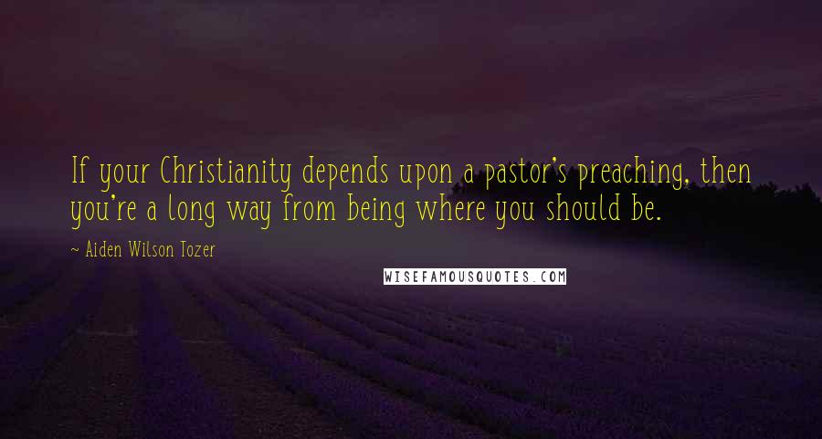 Aiden Wilson Tozer Quotes: If your Christianity depends upon a pastor's preaching, then you're a long way from being where you should be.