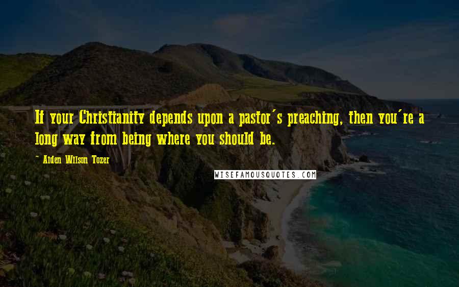 Aiden Wilson Tozer Quotes: If your Christianity depends upon a pastor's preaching, then you're a long way from being where you should be.