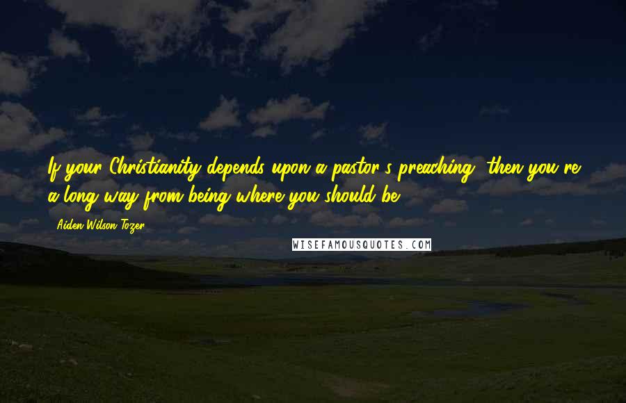 Aiden Wilson Tozer Quotes: If your Christianity depends upon a pastor's preaching, then you're a long way from being where you should be.