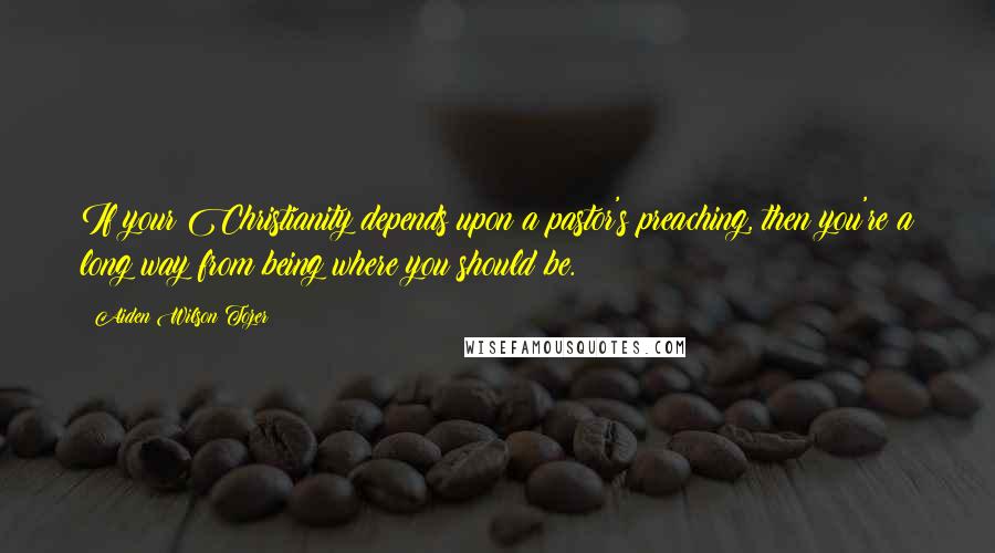 Aiden Wilson Tozer Quotes: If your Christianity depends upon a pastor's preaching, then you're a long way from being where you should be.