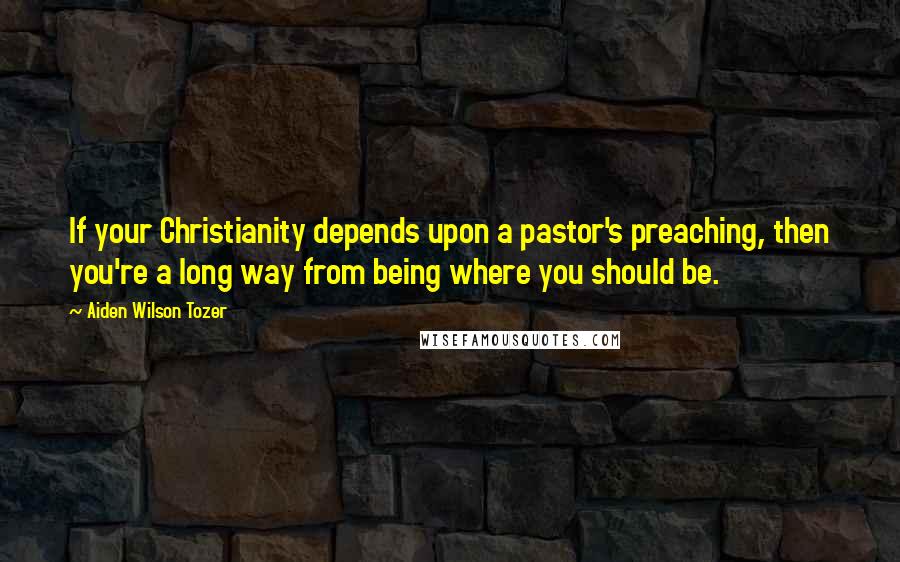 Aiden Wilson Tozer Quotes: If your Christianity depends upon a pastor's preaching, then you're a long way from being where you should be.