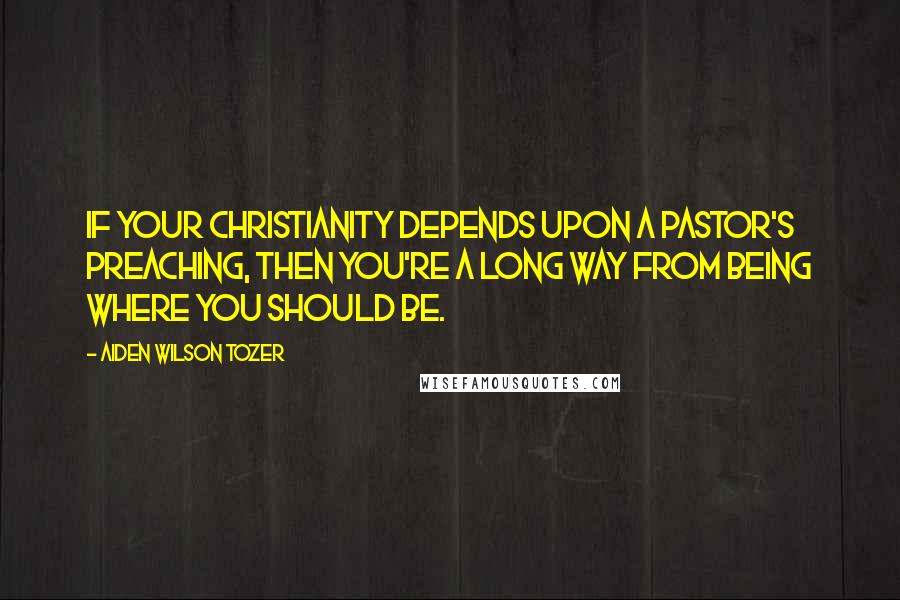 Aiden Wilson Tozer Quotes: If your Christianity depends upon a pastor's preaching, then you're a long way from being where you should be.