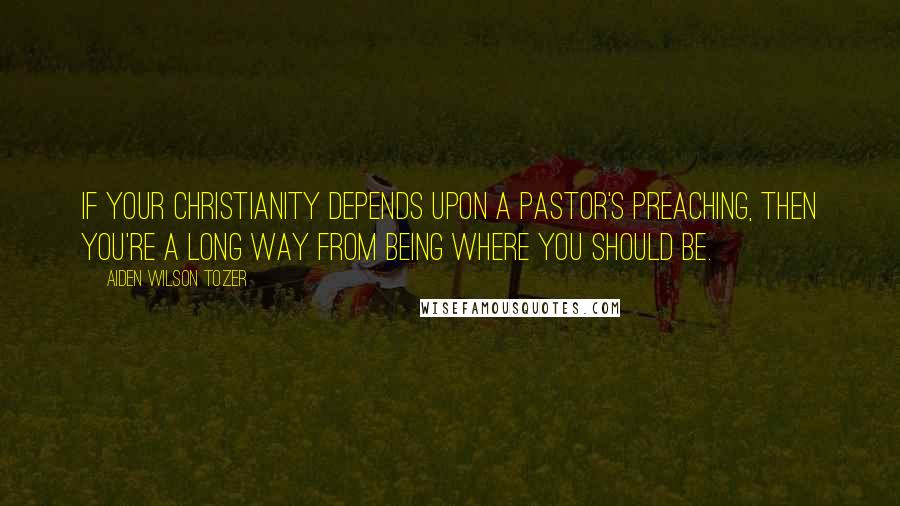 Aiden Wilson Tozer Quotes: If your Christianity depends upon a pastor's preaching, then you're a long way from being where you should be.