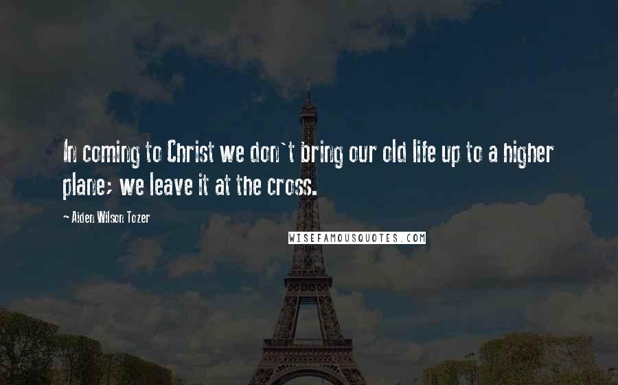 Aiden Wilson Tozer Quotes: In coming to Christ we don't bring our old life up to a higher plane; we leave it at the cross.