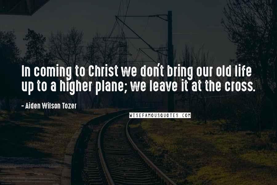 Aiden Wilson Tozer Quotes: In coming to Christ we don't bring our old life up to a higher plane; we leave it at the cross.