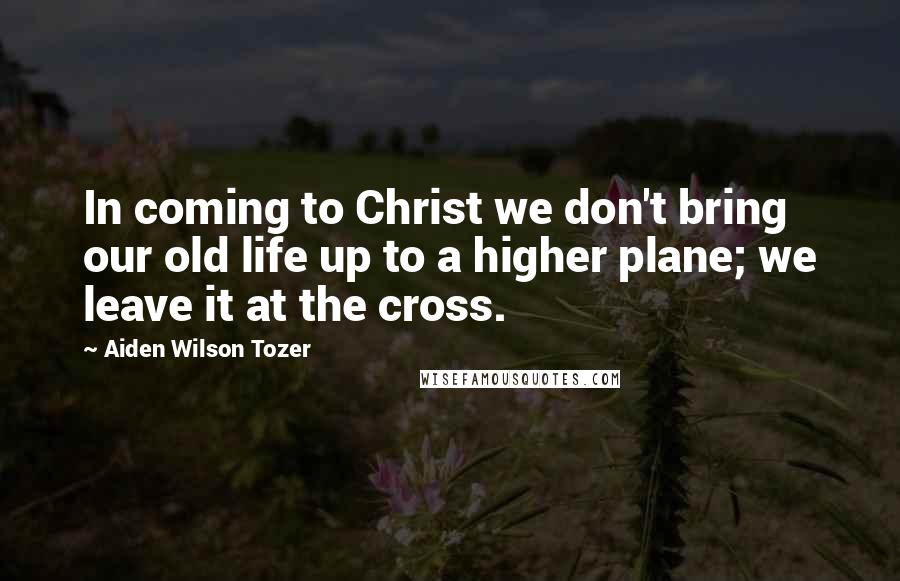 Aiden Wilson Tozer Quotes: In coming to Christ we don't bring our old life up to a higher plane; we leave it at the cross.